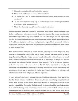 By: Teklay G. (AkU), Adane T. (MU), and Zelalem M. (HMU) Page 23
 What makes knowledge different from belief or opinion?
 What is truth, and how can we know a statement is true?
 Can reason really help us to know phenomenal things without being informed by sense
experiences?
 Can our sense experience really help us to know things beyond our perception without
the assistance of our reasoning ability?
 What is the relationship and difference between faith and reason?
Epistemology seeks answers to a number of fundamental issues. One is whether reality can even
be known. Skepticism in its narrow sense is the position claiming that people cannot acquire
reliable knowledge and that any search for truth is in vain. That thought was well expressed by
Gorgias, the Greek Sophist who asserted that nothing exists, and that if it did, we could not know
it. A full-blown skepticism would make intelligent action impossible. A term closely related to
skepticism is agnosticism. Agnosticism is a profession of ignorance in reference to the existence
or nonexistence of God.
Most people claim that reality can be known. However, once they have taken that position, they
must decide through what sources reality may be known, and must have some concept of how to
judge the validity of their knowledge. A second issue foundational to epistemology is whether all
truth is relative, or whether some truths are absolute. Is all truth subject to change? Is it possible
that what is true today may be false tomorrow? If the answer is ―Yes‖ to the previous questions,
such truths are relative. If, however, there is Absolute Truth, such Truth is eternally and
universally true irrespective of time or place. Closely related to the issue of the relativity and
absoluteness of truth are the questions of whether knowledge is subjective or objective, and
whether there is truth that is independent of human experience.
A major aspect of epistemology relates to the sources of human knowledge. If one accepts the
fact that there is truth and even Truth in the universe, how can human beings comprehend such
truths? How do they become human knowledge? Central to most people‘s answer to that
question is empiricism (knowledge obtained through the senses). Empirical knowledge appears
to be built into the very nature of human experience. Thus, when individuals walk out of doors
on a spring day and see the beauty of the landscape, hear the song of a bird, feel the warm rays of
 
