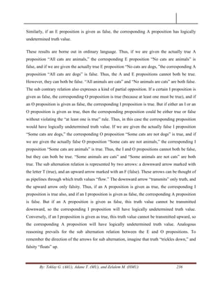 By: Teklay G. (AkU), Adane T. (MU), and Zelalem M. (HMU) 236
Similarly, if an E proposition is given as false, the corresponding A proposition has logically
undetermined truth value.
These results are borne out in ordinary language. Thus, if we are given the actually true A
proposition ―All cats are animals,‖ the corresponding E proposition ―No cats are animals‖ is
false, and if we are given the actually true E proposition ―No cats are dogs, ‖the corresponding A
proposition ―All cats are dogs‖ is false. Thus, the A and E propositions cannot both be true.
However, they can both be false. ―All animals are cats‖ and ―No animals are cats‖ are both false.
The sub contrary relation also expresses a kind of partial opposition. If a certain I proposition is
given as false, the corresponding O proposition is true (because at least one must be true), and if
an O proposition is given as false, the corresponding I proposition is true. But if either an I or an
O proposition is given as true, then the corresponding proposition could be either true or false
without violating the ―at least one is true‖ rule. Thus, in this case the corresponding proposition
would have logically undetermined truth value. If we are given the actually false I proposition
―Some cats are dogs,‖ the corresponding O proposition ―Some cats are not dogs‖ is true, and if
we are given the actually false O proposition ―Some cats are not animals,‖ the corresponding I
proposition ―Some cats are animals‖ is true. Thus, the I and O propositions cannot both be false,
but they can both be true. ―Some animals are cats‖ and ―Some animals are not cats‖ are both
true. The sub alternation relation is represented by two arrows: a downward arrow marked with
the letter T (true), and an upward arrow marked with an F (false). These arrows can be thought of
as pipelines through which truth values ―flow.‖ The downward arrow ―transmits‖ only truth, and
the upward arrow only falsity. Thus, if an A proposition is given as true, the corresponding I
proposition is true also, and if an I proposition is given as false, the corresponding A proposition
is false. But if an A proposition is given as false, this truth value cannot be transmitted
downward, so the corresponding I proposition will have logically undetermined truth value.
Conversely, if an I proposition is given as true, this truth value cannot be transmitted upward, so
the corresponding A proposition will have logically undetermined truth value. Analogous
reasoning prevails for the sub alternation relation between the E and O propositions. To
remember the direction of the arrows for sub alternation, imagine that truth ―trickles down,‖ and
falsity ―floats‖ up.
 