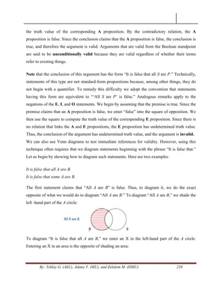 By: Teklay G. (AkU), Adane T. (MU), and Zelalem M. (HMU) 238
the truth value of the corresponding A proposition. By the contradictory relation, the A
proposition is false. Since the conclusion claims that the A proposition is false, the conclusion is
true, and therefore the argument is valid. Arguments that are valid from the Boolean standpoint
are said to be unconditionally valid because they are valid regardless of whether their terms
refer to existing things.
Note that the conclusion of this argument has the form ―It is false that all S are P.‖ Technically,
statements of this type are not standard-form propositions because, among other things, they do
not begin with a quantifier. To remedy this difficulty we adopt the convention that statements
having this form are equivalent to ―‗All S are P‘ is false.‖ Analogous remarks apply to the
negations of the E, I, and O statements. We begin by assuming that the premise is true. Since the
premise claims that an A proposition is false, we enter ―false‖ into the square of opposition. We
then use the square to compute the truth value of the corresponding E proposition. Since there is
no relation that links the A and E propositions, the E proposition has undetermined truth value.
Thus, the conclusion of the argument has undetermined truth value, and the argument is invalid.
We can also use Venn diagrams to test immediate inferences for validity. However, using this
technique often requires that we diagram statements beginning with the phrase ―It is false that.‖
Let us begin by showing how to diagram such statements. Here are two examples:
It is false that all A are B.
It is false that some A are B.
The first statement claims that ―All A are B‖ is false. Thus, to diagram it, we do the exact
opposite of what we would do to diagram ―All A are B.‖ To diagram ―All A are B,‖ we shade the
left -hand part of the A circle:
To diagram ―It is false that all A are B,‖ we enter an X in the left-hand part of the A circle.
Entering an X in an area is the opposite of shading an area:
 