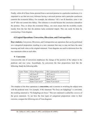By: Teklay G. (AkU), Adane T. (MU), and Zelalem M. (HMU) 242
Finally, while all of these forms proceed from a universal premise to a particular conclusion, it is
important to see that not every inference having a universal premise and a particular conclusion
commits the existential fallacy. For example, the inference ―All A are B; therefore, some A are
not B‖ does not commit this fallacy. This inference is invalid because the conclusion contradicts
the premise. Thus, to detect the existential fallacy, one must ensure that the invalidity results
merely from the fact that the premise lacks existential import. This can easily be done by
constructing a Venn diagram.
4.1Logical Operations: Conversion, Obversion, and Contraposition
Dear students, Conversion, Obversion, and Contraposition are operations that can be performed
on a categorical proposition, resulting in a new statement that may or may not have the same
meaning and truth value as the original statement. Venn diagrams are used to determine how the
two statements relate to each other.
 Conversion
Conversion-the rule of conversion emphasizes the change of the position of the subject to the
predicate and vice versa. Accordingly, by conversion the four propositions look like the
following. Study the following table.
Letter Name Given Proposition New statement by conversion
A All S are P All P are S
E No S are P No P are S
I Some S are P Some P are S
O Some S are not P Some P are not S
The simplest of the three operations is conversion, and it consists in switching the subject term
with the predicate term. For example, if the statement ―No foxes are hedgehogs‖ is converted,
the resulting statement is ―No hedgehogs are foxes.‖ This new statement is called the converse of
the given statement. To see how the four types of categorical propositions relate to their
converse, compare the following sets of Venn diagrams:
 