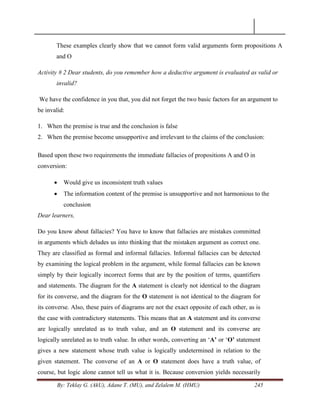 By: Teklay G. (AkU), Adane T. (MU), and Zelalem M. (HMU) 245
These examples clearly show that we cannot form valid arguments form propositions A
and O
Activity # 2 Dear students, do you remember how a deductive argument is evaluated as valid or
invalid?
We have the confidence in you that, you did not forget the two basic factors for an argument to
be invalid:
1. When the premise is true and the conclusion is false
2. When the premise become unsupportive and irrelevant to the claims of the conclusion:
Based upon these two requirements the immediate fallacies of propositions A and O in
conversion:
 Would give us inconsistent truth values
 The information content of the premise is unsupportive and not harmonious to the
conclusion
Dear learners,
Do you know about fallacies? You have to know that fallacies are mistakes committed
in arguments which deludes us into thinking that the mistaken argument as correct one.
They are classified as formal and informal fallacies. Informal fallacies can be detected
by examining the logical problem in the argument, while formal fallacies can be known
simply by their logically incorrect forms that are by the position of terms, quantifiers
and statements. The diagram for the A statement is clearly not identical to the diagram
for its converse, and the diagram for the O statement is not identical to the diagram for
its converse. Also, these pairs of diagrams are not the exact opposite of each other, as is
the case with contradictory statements. This means that an A statement and its converse
are logically unrelated as to truth value, and an O statement and its converse are
logically unrelated as to truth value. In other words, converting an ‗A’ or ‗O’ statement
gives a new statement whose truth value is logically undetermined in relation to the
given statement. The converse of an A or O statement does have a truth value, of
course, but logic alone cannot tell us what it is. Because conversion yields necessarily
 