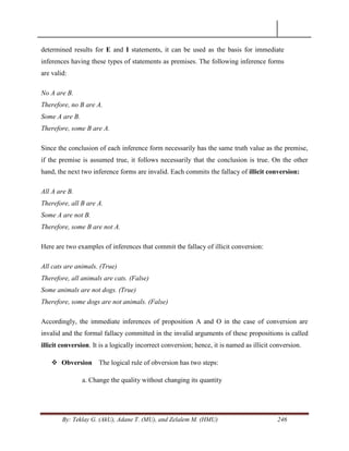 By: Teklay G. (AkU), Adane T. (MU), and Zelalem M. (HMU) 246
determined results for E and I statements, it can be used as the basis for immediate
inferences having these types of statements as premises. The following inference forms
are valid:
No A are B.
Therefore, no B are A.
Some A are B.
Therefore, some B are A.
Since the conclusion of each inference form necessarily has the same truth value as the premise,
if the premise is assumed true, it follows necessarily that the conclusion is true. On the other
hand, the next two inference forms are invalid. Each commits the fallacy of illicit conversion:
All A are B.
Therefore, all B are A.
Some A are not B.
Therefore, some B are not A.
Here are two examples of inferences that commit the fallacy of illicit conversion:
All cats are animals. (True)
Therefore, all animals are cats. (False)
Some animals are not dogs. (True)
Therefore, some dogs are not animals. (False)
Accordingly, the immediate inferences of proposition A and O in the case of conversion are
invalid and the formal fallacy committed in the invalid arguments of these propositions is called
illicit conversion. It is a logically incorrect conversion; hence, it is named as illicit conversion.
 Obversion The logical rule of obversion has two steps:
a. Change the quality without changing its quantity
 