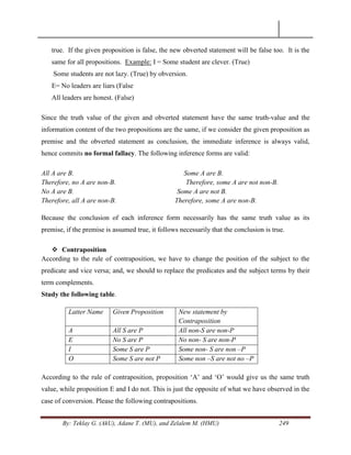 By: Teklay G. (AkU), Adane T. (MU), and Zelalem M. (HMU) 249
true. If the given proposition is false, the new obverted statement will be false too. It is the
same for all propositions. Example: I = Some student are clever. (True)
Some students are not lazy. (True) by obversion.
E= No leaders are liars (False
All leaders are honest. (False)
Since the truth value of the given and obverted statement have the same truth-value and the
information content of the two propositions are the same, if we consider the given proposition as
premise and the obverted statement as conclusion, the immediate inference is always valid,
hence commits no formal fallacy. The following inference forms are valid:
All A are B. Some A are B.
Therefore, no A are non-B. Therefore, some A are not non-B.
No A are B. Some A are not B.
Therefore, all A are non-B. Therefore, some A are non-B.
Because the conclusion of each inference form necessarily has the same truth value as its
premise, if the premise is assumed true, it follows necessarily that the conclusion is true.
 Contraposition
According to the rule of contraposition, we have to change the position of the subject to the
predicate and vice versa; and, we should to replace the predicates and the subject terms by their
term complements.
Study the following table.
Latter Name Given Proposition New statement by
Contraposition
A All S are P All non-S are non-P
E No S are P No non- S are non-P
I Some S are P Some non- S are non –P
O Some S are not P Some non –S are not no –P
According to the rule of contraposition, proposition ‗A‘ and ‗O‘ would give us the same truth
value, while proposition E and I do not. This is just the opposite of what we have observed in the
case of conversion. Please the following contrapositions.
 