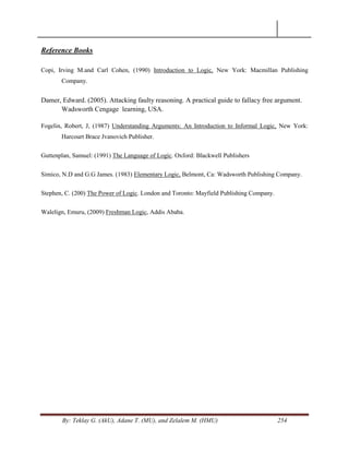 By: Teklay G. (AkU), Adane T. (MU), and Zelalem M. (HMU) 254
Reference Books
Copi, Irving M.and Carl Cohen, (1990) Introduction to Logic, New York: Macmillan Publishing
Company.
Damer, Edward. (2005). Attacking faulty reasoning. A practical guide to fallacy free argument.
Wadsworth Cengage learning, USA.
Fogelin, Robert, J, (1987) Understanding Arguments: An Introduction to Informal Logic, New York:
Harcourt Brace Jvanovich Publisher.
Guttenplan, Samuel: (1991) The Language of Logic. Oxford: Blackwell Publishers
Simico, N.D and G.G James. (1983) Elementary Logic, Belmont, Ca: Wadsworth Publishing Company.
Stephen, C. (200) The Power of Logic. London and Toronto: Mayfield Publishing Company.
Walelign, Emuru, (2009) Freshman Logic, Addis Ababa.
 
