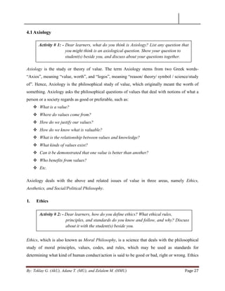 By: Teklay G. (AkU), Adane T. (MU), and Zelalem M. (HMU) Page 27
4.1Axiology
Axiology is the study or theory of value. The term Axiology stems from two Greek words-
―Axios‖, meaning ―value, worth‖, and ―logos‖, meaning ―reason/ theory/ symbol / science/study
of‖. Hence, Axiology is the philosophical study of value, which originally meant the worth of
something. Axiology asks the philosophical questions of values that deal with notions of what a
person or a society regards as good or preferable, such as:
 What is a value?
 Where do values come from?
 How do we justify our values?
 How do we know what is valuable?
 What is the relationship between values and knowledge?
 What kinds of values exist?
 Can it be demonstrated that one value is better than another?
 Who benefits from values?
 Etc.
Axiology deals with the above and related issues of value in three areas, namely Ethics,
Aesthetics, and Social/Political Philosophy.
I. Ethics
Ethics, which is also known as Moral Philosophy, is a science that deals with the philosophical
study of moral principles, values, codes, and rules, which may be used as standards for
determining what kind of human conduct/action is said to be good or bad, right or wrong. Ethics
Activity # 1: - Dear learners, what do you think is Axiology? List any question that
you might think is an axiological question. Show your question to
student(s) beside you, and discuss about your questions together.
Activity # 2: - Dear learners, how do you define ethics? What ethical rules,
principles, and standards do you know and follow, and why? Discuss
about it with the student(s) beside you.
 