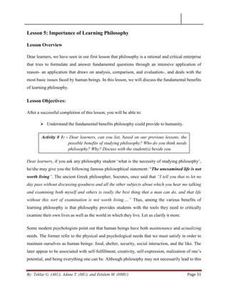 By: Teklay G. (AkU), Adane T. (MU), and Zelalem M. (HMU) Page 31
Lesson 5: Importance of Learning Philosophy
Lesson Overview
Dear learners, we have seen in our first lesson that philosophy is a rational and critical enterprise
that tries to formulate and answer fundamental questions through an intensive application of
reason- an application that draws on analysis, comparison, and evaluation-, and deals with the
most basic issues faced by human beings. In this lesson, we will discuss the fundamental benefits
of learning philosophy.
Lesson Objectives:
After a successful completion of this lesson, you will be able to:
 Understand the fundamental benefits philosophy could provide to humanity.
Dear learners, if you ask any philosophy student ‗what is the necessity of studying philosophy‘,
he/she may give you the following famous philosophical statement: ―The unexamined life is not
worth living”. The ancient Greek philosopher, Socrates, once said that “I tell you that to let no
day pass without discussing goodness and all the other subjects about which you hear me talking
and examining both myself and others is really the best thing that a man can do, and that life
without this sort of examination is not worth living.…” Thus, among the various benefits of
learning philosophy is that philosophy provides students with the tools they need to critically
examine their own lives as well as the world in which they live. Let us clarify it more.
Some modern psychologists point out that human beings have both maintenance and actualizing
needs. The former refer to the physical and psychological needs that we must satisfy in order to
maintain ourselves as human beings: food, shelter, security, social interaction, and the like. The
later appear to be associated with self-fulfillment, creativity, self-expression, realization of one‘s
potential, and being everything one can be. Although philosophy may not necessarily lead to this
Activity # 1: - Dear learners, can you list, based on our previous lessons, the
possible benefits of studying philosophy? Who do you think needs
philosophy? Why? Discuss with the student(s) beside you.
 