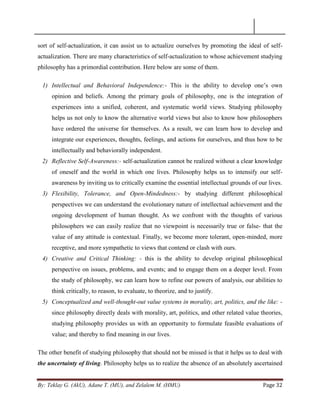 By: Teklay G. (AkU), Adane T. (MU), and Zelalem M. (HMU) Page 32
sort of self-actualization, it can assist us to actualize ourselves by promoting the ideal of self-
actualization. There are many characteristics of self-actualization to whose achievement studying
philosophy has a primordial contribution. Here below are some of them.
1) Intellectual and Behavioral Independence:- This is the ability to develop one‘s own
opinion and beliefs. Among the primary goals of philosophy, one is the integration of
experiences into a unified, coherent, and systematic world views. Studying philosophy
helps us not only to know the alternative world views but also to know how philosophers
have ordered the universe for themselves. As a result, we can learn how to develop and
integrate our experiences, thoughts, feelings, and actions for ourselves, and thus how to be
intellectually and behaviorally independent.
2) Reflective Self-Awareness:- self-actualization cannot be realized without a clear knowledge
of oneself and the world in which one lives. Philosophy helps us to intensify our self-
awareness by inviting us to critically examine the essential intellectual grounds of our lives.
3) Flexibility, Tolerance, and Open-Mindedness:- by studying different philosophical
perspectives we can understand the evolutionary nature of intellectual achievement and the
ongoing development of human thought. As we confront with the thoughts of various
philosophers we can easily realize that no viewpoint is necessarily true or false- that the
value of any attitude is contextual. Finally, we become more tolerant, open-minded, more
receptive, and more sympathetic to views that contend or clash with ours.
4) Creative and Critical Thinking: - this is the ability to develop original philosophical
perspective on issues, problems, and events; and to engage them on a deeper level. From
the study of philosophy, we can learn how to refine our powers of analysis, our abilities to
think critically, to reason, to evaluate, to theorize, and to justify.
5) Conceptualized and well-thought-out value systems in morality, art, politics, and the like: -
since philosophy directly deals with morality, art, politics, and other related value theories,
studying philosophy provides us with an opportunity to formulate feasible evaluations of
value; and thereby to find meaning in our lives.
The other benefit of studying philosophy that should not be missed is that it helps us to deal with
the uncertainty of living. Philosophy helps us to realize the absence of an absolutely ascertained
 