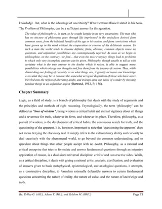 By: Teklay G. (AkU), Adane T. (MU), and Zelalem M. (HMU) Page 33
knowledge. But, what is the advantage of uncertainty? What Bertrand Russell stated in his book,
The Problem of Philosophy, can be a sufficient answer for this question.
The value of philosophy is, in part, to be sought largely in its very uncertainty. The man who
has no tincture of philosophy goes through life imprisoned in the prejudices derived from
common sense, from the habitual benefits of his age or his nation, and from convictions which
have grown up in his mind without the cooperation or consent of his deliberate reason. To
such a man the world tends to become definite, finite, obvious; common objects rouse no
questions, and unfamiliar possibilities are contemptuously rejected. As soon as we begin to
philosophize, on the contrary, we find… that even the most everyday things lead to problems
to which only very incomplete answers can be given. Philosophy, though unable to tell us with
certainty what is the true answer to the doubts which it raises, is able to suggest many
possibilities which enlarge our thoughts and free them from the tyranny of custom. Thus, while
diminishing our feeling of certainty as to what things are, it greatly increases our knowledge
as to what they may be; it removes the somewhat arrogant dogmatism of those who have never
traveled into the region of liberating doubt, and it keeps alive our sense of wonder by showing
familiar things in an unfamiliar aspect (Bertrand, 1912, P; 158).
Chapter Summary
Logic, as a field of study, is a branch of philosophy that deals with the study of arguments and
the principles and methods of right reasoning. Etymologically, the term ‗philosophy‘ can be
defined as “love of wisdom”, being wisdom a critical habit and eternal vigilance about all things
and a reverence for truth, whatever its form, and wherever its place. Therefore, philosophy, as a
pursuit of wisdom, is the development of critical habits, the continuous search for truth, and the
questioning of the apparent. It is, however, important to note that ‗questioning the apparent‘ does
not mean denying the obviously real. It simply refers to the extraordinary ability and curiosity to
deal creatively with the phenomenal world, to go beyond the common understanding, and to
speculate about things that other people accept with no doubt. Philosophy, as a rational and
critical enterprise that tries to formulate and answer fundamental questions through an intensive
application of reason, is a dual-sided universal discipline: critical and constructive sides. While,
as a critical discipline, it deals with giving a rational critic, analysis, clarification, and evaluation
of answers given to basic metaphysical, epistemological, and axiological questions, it attempts,
as a constructive discipline, to formulate rationally defensible answers to certain fundamental
questions concerning the nature of reality, the nature of value, and the nature of knowledge and
truth.
 