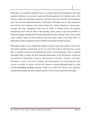 By: Teklay G. (AkU), Adane T. (MU), and Zelalem M. (HMU) Page 34
Philosophy, as an academic discipline, has its own salient features that distinguish it from other
academic disciplines. Its systematic, logical and flexible approach to the ultimate reality of the
universe, human life, knowledge experience, truth and values and its holistic and evolutionary
nature are some the fundamental features of philosophy. Philosophy uses its major branches to
deal with the most important issues human beings face, namely Metaphysics, Epistemology,
Axiology, and Logic. Metaphysics deals with the studies of ultimate reality and existence.
Epistemology deals with the study of the meaning, nature, source, scope and possibility of
human knowledge. Axiology deals with the philosophical studies of human values, such as moral
values, aesthetic values, as well as political and social values. Logic, on the other hand, is a
philosophical study of arguments and the methods and principles of right reasoning.
Philosophy provides various fundamental benefits to learners. It provides students with the tools
they need to critically examine their own lives as well as the world in which they live, it assist
them to actualize themselves by promoting the ideals of self-actualization. That is, studying
philosophy helps to achieve the most important characteristic of self-actualization: Intellectual
and Behavioral Independence, Reflective Self-Awareness, Flexibility, Tolerance, and Open-
Mindedness, Creative and Critical Thinking, and Conceptualized and well-thought-out value
systems in morality, art, politics, and the like. Moreover, studying philosophy helps us to deal
with the uncertainty of living, meaning it helps us to realize the absence of an absolutely
ascertained knowledge, and hence prepare ourselves to the ever growing human knowledge.
 
