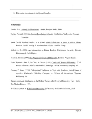 By: Teklay G. (AkU), Adane T. (MU), and Zelalem M. (HMU) Page 36
8. Discuss the importance of studying philosophy.
______________________________________________________________________________
____________________________________________________________________________
References
Emmet, E.R. Learning to Philosophize, London, Penguin Books, 1964.
Hurley, Patrick J. (2014) A Concise Introduction to Logic, 12th Edition, Wadsworth, Cengage
Learning.
Jones Gerald, Cardinal Daniel, et al (2006) Moral Philosophy: a guide to ethical theory,
London, Hodder Murray: A Member of the Hodder Headline Group.
Mabott, J. D. (1966) An Introduction to Ethics, London, Hutchinson University Library,
Hutchinson & Co Publisher.
Mautner, Thomas (2000) The Penguin Dictionary of Philosophy, London, Penguin Books.
Plato „Republic: Book I‟, in Cahn, M. Steven (1999) Classics of Western Philosophy, 5th
ed.
United States of America, Indianapolis/Cambridge, Hackett Publishing Company, Inc.
Pojman, P. Louis (1998) Philosophical Traditions: A Text with Readings, United States of
America. Wadsworth Publishing Company: A Division of International Thomson
Publishing, Inc.
Ratner, Joseph, ed. Intelligence in the Modern World: John Dewey‘s Philosophy, New York,
The Modern Library, 1939.
Woodhouse, Mark B. A Preface to Philosophy, (6th
Edition) Belmont Wordsworth, 2000.
 