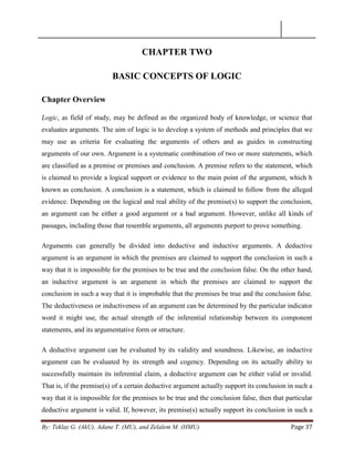 By: Teklay G. (AkU), Adane T. (MU), and Zelalem M. (HMU) Page 37
CHAPTER TWO
BASIC CONCEPTS OF LOGIC
Chapter Overview
Logic, as field of study, may be defined as the organized body of knowledge, or science that
evaluates arguments. The aim of logic is to develop a system of methods and principles that we
may use as criteria for evaluating the arguments of others and as guides in constructing
arguments of our own. Argument is a systematic combination of two or more statements, which
are classified as a premise or premises and conclusion. A premise refers to the statement, which
is claimed to provide a logical support or evidence to the main point of the argument, which h
known as conclusion. A conclusion is a statement, which is claimed to follow from the alleged
evidence. Depending on the logical and real ability of the premise(s) to support the conclusion,
an argument can be either a good argument or a bad argument. However, unlike all kinds of
passages, including those that resemble arguments, all arguments purport to prove something.
Arguments can generally be divided into deductive and inductive arguments. A deductive
argument is an argument in which the premises are claimed to support the conclusion in such a
way that it is impossible for the premises to be true and the conclusion false. On the other hand,
an inductive argument is an argument in which the premises are claimed to support the
conclusion in such a way that it is improbable that the premises be true and the conclusion false.
The deductiveness or inductiveness of an argument can be determined by the particular indicator
word it might use, the actual strength of the inferential relationship between its component
statements, and its argumentative form or structure.
A deductive argument can be evaluated by its validity and soundness. Likewise, an inductive
argument can be evaluated by its strength and cogency. Depending on its actually ability to
successfully maintain its inferential claim, a deductive argument can be either valid or invalid.
That is, if the premise(s) of a certain deductive argument actually support its conclusion in such a
way that it is impossible for the premises to be true and the conclusion false, then that particular
deductive argument is valid. If, however, its premise(s) actually support its conclusion in such a
 