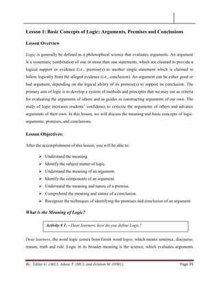 By: Teklay G. (AkU), Adane T. (MU), and Zelalem M. (HMU) Page 39
Lesson 1: Basic Concepts of Logic: Arguments, Premises and Conclusions
Lesson Overview
Logic is generally be defined as a philosophical science that evaluates arguments. An argument
is a systematic combination of one or more than one statements, which are claimed to provide a
logical support or evidence (i.e., premise(s) to another single statement which is claimed to
follow logically from the alleged evidence (i.e., conclusion). An argument can be either good or
bad argument, depending on the logical ability of its premise(s) to support its conclusion. The
primary aim of logic is to develop a system of methods and principles that we may use as criteria
for evaluating the arguments of others and as guides in constructing arguments of our own. The
study of logic increases students‘ confidence to criticize the arguments of others and advance
arguments of their own. In this lesson, we will discuss the meaning and basic concepts of logic:
arguments, premises, and conclusions.
Lesson Objectives:
After the accomplishment of this lesson, you will be able to:
 Understand the meaning.
 Identify the subject matter of logic.
 Understand the meaning of an argument.
 Identify the components of an argument.
 Understand the meaning and nature of a premise.
 Comprehend the meaning and nature of a conclusion.
 Recognize the techniques of identifying the premises and conclusion of an argument.
What is the Meaning of Logic?
Dear learners, the word logic comes from Greek word logos, which means sentence, discourse,
reason, truth and rule. Logic in its broader meaning is the science, which evaluates arguments
Activity # 1: - Dear learners, how do you define Logic?
 