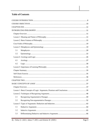 By: Teklay G. (AkU), Adane T. (MU), and Zelalem M. (HMU) Page 4
Table of Contents
COURSE INTRODUCTION........................................................................................................................8
COURSE OBJECTIVES ............................................................................................................................10
CHAPTER ONE.........................................................................................................................................11
INTRODUCING PHILOSOPHY...............................................................................................................11
Chapter Overview...................................................................................................................................11
Lesson 1: Meaning and Nature of Philosophy........................................................................................11
Lesson 2: Basic Features of Philosophy .................................................................................................15
Core Fields of Philosophy.......................................................................................................................19
Lesson 3: Metaphysics and Epistemology..............................................................................................19
3.1 Metaphysics ............................................................................................................................20
3.2 Epistemology ..........................................................................................................................22
Lesson 4: Axiology and Logic................................................................................................................26
4.1 Axiology .................................................................................................................................27
4.2 Logic .......................................................................................................................................30
Lesson 5: Importance of Learning Philosophy .......................................................................................31
Chapter Summary ...................................................................................................................................33
Self Check Exercise................................................................................................................................35
References...............................................................................................................................................36
CHAPTER TWO ........................................................................................................................................37
BASIC CONCEPTS OF LOGIC................................................................................................................37
Chapter Overview...................................................................................................................................37
Lesson 1: Basic Concepts of Logic: Arguments, Premises and Conclusions.........................................39
Lesson 2: Techniques of Recognizing Arguments..................................................................................48
2.1 Recognizing Argumentative Passages ....................................................................................49
2.2 Recognizing Non-argumentative Passages .............................................................................52
Lesson 3: Types of Arguments: Deduction and Induction......................................................................63
3.1 Deductive Arguments .............................................................................................................64
3.2 Inductive Arguments...............................................................................................................65
3.3 Differentiating Deductive and Inductive Arguments..............................................................66
 
