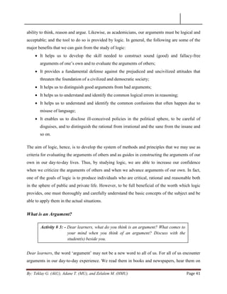 By: Teklay G. (AkU), Adane T. (MU), and Zelalem M. (HMU) Page 41
ability to think, reason and argue. Likewise, as academicians, our arguments must be logical and
acceptable; and the tool to do so is provided by logic. In general, the following are some of the
major benefits that we can gain from the study of logic:
 It helps us to develop the skill needed to construct sound (good) and fallacy-free
arguments of one‘s own and to evaluate the arguments of others;
 It provides a fundamental defense against the prejudiced and uncivilized attitudes that
threaten the foundation of a civilized and democratic society;
 It helps us to distinguish good arguments from bad arguments;
 It helps us to understand and identify the common logical errors in reasoning;
 It helps us to understand and identify the common confusions that often happen due to
misuse of language;
 It enables us to disclose ill-conceived policies in the political sphere, to be careful of
disguises, and to distinguish the rational from irrational and the sane from the insane and
so on.
The aim of logic, hence, is to develop the system of methods and principles that we may use as
criteria for evaluating the arguments of others and as guides in constructing the arguments of our
own in our day-to-day lives. Thus, by studying logic, we are able to increase our confidence
when we criticize the arguments of others and when we advance arguments of our own. In fact,
one of the goals of logic is to produce individuals who are critical, rational and reasonable both
in the sphere of public and private life. However, to be full beneficial of the worth which logic
provides, one must thoroughly and carefully understand the basic concepts of the subject and be
able to apply them in the actual situations.
What is an Argument?
Dear learners, the word ‗argument‘ may not be a new word to all of us. For all of us encounter
arguments in our day-to-day experience. We read them in books and newspapers, hear them on
Activity # 3: - Dear learners, what do you think is an argument? What comes to
your mind when you think of an argument? Discuss with the
student(s) beside you.
 
