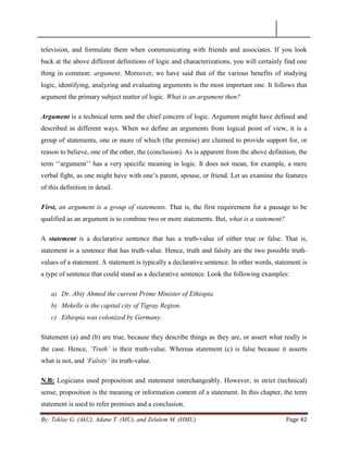 By: Teklay G. (AkU), Adane T. (MU), and Zelalem M. (HMU) Page 42
television, and formulate them when communicating with friends and associates. If you look
back at the above different definitions of logic and characterizations, you will certainly find one
thing in common: argument. Moreover, we have said that of the various benefits of studying
logic, identifying, analyzing and evaluating arguments is the most important one. It follows that
argument the primary subject matter of logic. What is an argument then?
Argument is a technical term and the chief concern of logic. Argument might have defined and
described in different ways. When we define an arguments from logical point of view, it is a
group of statements, one or more of which (the premise) are claimed to provide support for, or
reason to believe, one of the other, the (conclusion). As is apparent from the above definition, the
term ‗‗argument‘‘ has a very specific meaning in logic. It does not mean, for example, a mere
verbal fight, as one might have with one‘s parent, spouse, or friend. Let us examine the features
of this definition in detail.
First, an argument is a group of statements. That is, the first requirement for a passage to be
qualified as an argument is to combine two or more statements. But, what is a statement?
A statement is a declarative sentence that has a truth-value of either true or false. That is,
statement is a sentence that has truth-value. Hence, truth and falsity are the two possible truth-
values of a statement. A statement is typically a declarative sentence. In other words, statement is
a type of sentence that could stand as a declarative sentence. Look the following examples:
a) Dr. Abiy Ahmed the current Prime Minister of Ethiopia.
b) Mekelle is the capital city of Tigray Region.
c) Ethiopia was colonized by Germany.
Statement (a) and (b) are true, because they describe things as they are, or assert what really is
the case. Hence, „Truth‟ is their truth-value. Whereas statement (c) is false because it asserts
what is not, and „Falsity‟ its truth-value.
N.B: Logicians used proposition and statement interchangeably. However, in strict (technical)
sense, proposition is the meaning or information content of a statement. In this chapter, the term
statement is used to refer premises and a conclusion.
 