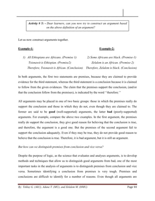 By: Teklay G. (AkU), Adane T. (MU), and Zelalem M. (HMU) Page 44
Let us now construct arguments together.
Example-1: Example-2:
1) All Ethiopians are Africans. (Premise 1) 2) Some Africans are black. (Premise-1)
Tsionawit is Ethiopian. (Premise2) Zelalem is an African. (Premise-2)
Therefore, Tsionawit is African. (Conclusion) Therefore, Zelalem is black. (Conclusion)
In both arguments, the first two statements are premises, because they are claimed to provide
evidence for the third statement, whereas the third statement is a conclusion because it is claimed
to follow from the given evidences. The claim that the premises support the conclusion, (and/or
that the conclusion follow from the premises), is indicated by the word ‗‗therefore.‘‘
All arguments may be placed in one of two basic groups: those in which the premises really do
support the conclusion and those in which they do not, even though they are claimed to. The
former are said to be good (well-supported) arguments, the latter bad (poorly-supported)
arguments. For example, compare the above two examples. In the first argument, the premises
really do support the conclusion, they give good reason for believing that the conclusion is true,
and therefore, the argument is a good one. But the premises of the second argument fail to
support the conclusion adequately. Even if they may be true, they do not provide good reason to
believe that the conclusion is true. Therefore, it is bad argument, but it is still an argument.
But how can we distinguish premises from conclusion and vice versa?
Despite the purpose of logic, as the science that evaluates and analyses arguments, is to develop
methods and techniques that allow us to distinguish good arguments from bad, one of the most
important tasks in the analysis of arguments is to distinguish premises from conclusion and vice
versa. Sometimes identifying a conclusion from premises is very tough. Premises and
conclusions are difficult to identify for a number of reasons. Even though all arguments are
Activity # 5: - Dear learners, can you now try to construct an argument based
on the above definition of an argument?
 