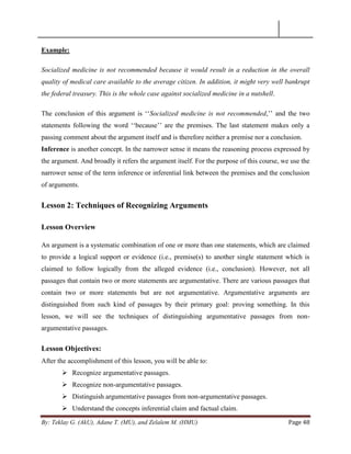 By: Teklay G. (AkU), Adane T. (MU), and Zelalem M. (HMU) Page 48
Example:
Socialized medicine is not recommended because it would result in a reduction in the overall
quality of medical care available to the average citizen. In addition, it might very well bankrupt
the federal treasury. This is the whole case against socialized medicine in a nutshell.
The conclusion of this argument is ‗‗Socialized medicine is not recommended,‘‘ and the two
statements following the word ‗‗because‘‘ are the premises. The last statement makes only a
passing comment about the argument itself and is therefore neither a premise nor a conclusion.
Inference is another concept. In the narrower sense it means the reasoning process expressed by
the argument. And broadly it refers the argument itself. For the purpose of this course, we use the
narrower sense of the term inference or inferential link between the premises and the conclusion
of arguments.
Lesson 2: Techniques of Recognizing Arguments
Lesson Overview
An argument is a systematic combination of one or more than one statements, which are claimed
to provide a logical support or evidence (i.e., premise(s) to another single statement which is
claimed to follow logically from the alleged evidence (i.e., conclusion). However, not all
passages that contain two or more statements are argumentative. There are various passages that
contain two or more statements but are not argumentative. Argumentative arguments are
distinguished from such kind of passages by their primary goal: proving something. In this
lesson, we will see the techniques of distinguishing argumentative passages from non-
argumentative passages.
Lesson Objectives:
After the accomplishment of this lesson, you will be able to:
 Recognize argumentative passages.
 Recognize non-argumentative passages.
 Distinguish argumentative passages from non-argumentative passages.
 Understand the concepts inferential claim and factual claim.
 