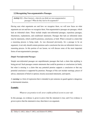 By: Teklay G. (AkU), Adane T. (MU), and Zelalem M. (HMU) Page 52
2.2Recognizing Non-argumentative Passages
Having seen what arguments are and how we recognize them, we will now focus on what
arguments are not and how we recognize them. Non-argumentative passages are passages, which
lack an inferential claim. These include simple non-inferential passages, expository passages,
illustrations, explanations, and conditional statements. Passages that lack an inferential claim
may be statements, which could be premises, conclusion, or both. What is missed is a claim that
a reasoning process is being made. As was discussed previously, for a passage to be an
argument, it not only should contain premises and a conclusion but also an inferential claim or a
reasoning process. In this portion of our lesson, we will discuss some of the most important
forms of non-argumentative passages.
Simple Non-inferential Passages
Simple non-inferential passages are unproblematic passages that lack a claim that anything is
being proved. Such passages contain statements that could be premises or conclusions (or both),
but what is missing is a claim that any potential premise supports a conclusion or that any
potential conclusion is supported by premises. Passages of this sort include warnings, pieces of
advice, statements of belief or opinion, loosely associated statements, and reports.
A warning is a form of expression that is intended to put someone on guard against a dangerous
or detrimental situation.
Example:
Whatever you promise to tell, never confide political secrets to your wife.
In this passage, no evidence is given to prove that the statement is true; and if no evidence is
given to prove that the statement is true, then there is no argument.
Activity # 2: - Dear learners, what do you think are non-argumentative
passages? What do they lack to be arguments?
 