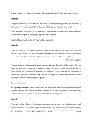 By: Teklay G. (AkU), Adane T. (MU), and Zelalem M. (HMU) Page 54
A report consists of a group of statements that convey information about some topic or event.
Example:
The great renaissance dam of Ethiopia has opened an employment opportunity for thousands of
Ethiopians. In its completion, thirteen thousand Ethiopians are expected to be hired.
These statements could serve as the premises of an argument, but because the author makes no
claim that they support or imply anything, there is no argument.
One must be careful, though, with reports about arguments.
Example:
“The Air Force faces a serious shortage of experienced pilots in the years ahead, because
repeated overseas tours and the allure of high paying jobs with commercial airlines are winning
out over lucrative bonuses to stay in the service,” says a prominent Air Force official.
(Newspaper clipping)
Properly speaking, this passage is not an argument, because the author of the passage does not
claim that anything is supported by evidence. Rather, the author reports the claim by the Air
Force oﬃcial that something is supported by evidence. If such passages are interpreted as
―containing‖ arguments, it must be made clear that the argument is not the author‘s but one made
by someone about whom the author is reporting.
Expository Passages
An expository passage is a kind of discourse that begins with a topic sentence followed by one
or more sentences that develop the topic sentence. If the objective is not to prove the topic
sentence but only to expand it or elaborate it, then there is no argument.
Example:
There is a stylized relation of artist to mass audience in the sports, especially in baseball. Each
player develops a style of his own-the swagger as he steps to the plate, the unique windup a
 