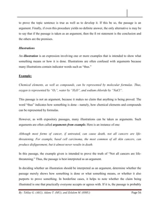 By: Teklay G. (AkU), Adane T. (MU), and Zelalem M. (HMU) Page 56
to prove the topic sentence is true as well as to develop it. If this be so, the passage is an
argument. Finally, if even this procedure yields no deﬁnite answer, the only alternative is may be
to say that if the passage is taken as an argument, then the ﬁ rst statement is the conclusion and
the others are the premises.
Illustrations
An illustration is an expression involving one or more examples that is intended to show what
something means or how it is done. Illustrations are often confused with arguments because
many illustrations contain indicator words such as ―thus.‖
Example:
Chemical elements, as well as compounds, can be represented by molecular formulas. Thus,
oxygen is represented by “O2”, water by “H2O”, and sodium chloride by “NaCl”.
This passage is not an argument, because it makes no claim that anything is being proved. The
word ―thus‖ indicates how something is done - namely, how chemical elements and compounds
can be represented by formulas.
However, as with expository passages, many illustrations can be taken as arguments. Such
arguments are often called arguments from example. Here is an instance of one:
Although most forms of cancer, if untreated, can cause death, not all cancers are life-
threatening. For example, basal cell carcinoma, the most common of all skin cancers, can
produce disfigurement, but it almost never results in death.
In this passage, the example given is intended to prove the truth of ―Not all cancers are life-
threatening.‖ Thus, the passage is best interpreted as an argument.
In deciding whether an illustration should be interpreted as an argument, determine whether the
passage merely shows how something is done or what something means, or whether it also
purports to prove something. In borderline cases, it helps to note whether the claim being
illustrated is one that practically everyone accepts or agrees with. If it is, the passage is probably
 