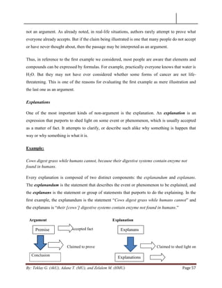 By: Teklay G. (AkU), Adane T. (MU), and Zelalem M. (HMU) Page 57
not an argument. As already noted, in real-life situations, authors rarely attempt to prove what
everyone already accepts. But if the claim being illustrated is one that many people do not accept
or have never thought about, then the passage may be interpreted as an argument.
Thus, in reference to the ﬁrst example we considered, most people are aware that elements and
compounds can be expressed by formulas. For example, practically everyone knows that water is
H2O. But they may not have ever considered whether some forms of cancer are not life-
threatening. This is one of the reasons for evaluating the ﬁrst example as mere illustration and
the last one as an argument.
Explanations
One of the most important kinds of non-argument is the explanation. An explanation is an
expression that purports to shed light on some event or phenomenon, which is usually accepted
as a matter of fact. It attempts to clarify, or describe such alike why something is happen that
way or why something is what it is.
Example:
Cows digest grass while humans cannot, because their digestive systems contain enzyme not
found in humans.
Every explanation is composed of two distinct components: the explanandum and explanans.
The explanandum is the statement that describes the event or phenomenon to be explained, and
the explanans is the statement or group of statements that purports to do the explaining. In the
ﬁrst example, the explanandum is the statement ―Cows digest grass while humans cannot‖ and
the explanans is ―their [cows‟] digestive systems contain enzyme not found in humans.‖
Argument Explanation
Accepted fact
Claimed to prove Claimed to shed light on
Conclusion
Premise Explanans
Explanations
 