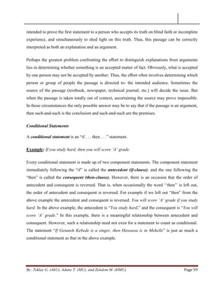 By: Teklay G. (AkU), Adane T. (MU), and Zelalem M. (HMU) Page 59
intended to prove the ﬁrst statement to a person who accepts its truth on blind faith or incomplete
experience, and simultaneously to shed light on this truth. Thus, this passage can be correctly
interpreted as both an explanation and an argument.
Perhaps the greatest problem confronting the eﬀort to distinguish explanations from arguments
lies in determining whether something is an accepted matter of fact. Obviously, what is accepted
by one person may not be accepted by another. Thus, the eﬀort often involves determining which
person or group of people the passage is directed to- the intended audience. Sometimes the
source of the passage (textbook, newspaper, technical journal, etc.) will decide the issue. But
when the passage is taken totally out of context, ascertaining the source may prove impossible.
In those circumstances the only possible answer may be to say that if the passage is an argument,
then such-and-such is the conclusion and such-and-such are the premises.
Conditional Statements
A conditional statement is an ―if . . . then . . .‖ statement.
Example: If you study hard, then you will score „A‟ grade.
Every conditional statement is made up of two component statements. The component statement
immediately following the ―if‖ is called the antecedent (if-clause), and the one following the
―then‖ is called the consequent (then-clause). However, there is an occasion that the order of
antecedent and consequent is reversed. That is, when occasionally the word ‗‗then‘‘ is left out,
the order of antecedent and consequent is reversed. For example if we left out ―then‖ from the
above example the antecedent and consequent is reversed: You will score „A‟ grade if you study
hard. In the above example, the antecedent is ―You study hard,‖ and the consequent is ―You will
score „A‟ grade.‖ In this example, there is a meaningful relationship between antecedent and
consequent. However, such a relationship need not exist for a statement to count as conditional.
The statement ―If Getaneh Kebede is a singer, then Hawassa is in Mekelle‖ is just as much a
conditional statement as that in the above example.
 