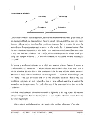 By: Teklay G. (AkU), Adane T. (MU), and Zelalem M. (HMU) Page 60
Conditional Statements:
Antecedent Consequent
If ---------------------------- then ---------------------------------.
Consequent Antecedent
---------------------------- if ---------------------------------.
Conditional statements are not arguments, because they fail to meet the criteria given earlier. In
an argument, at least one statement must claim to present evidence, and there must be a claim
that this evidence implies something. In a conditional statement, there is no claim that either the
antecedent or the consequent presents evidence. In other words, there is no assertion that either
the antecedent or the consequent is true. Rather, there is only the assertion that if the antecedent
is true, then so is the consequent. For example, the above example merely asserts that if you
study hard, then you will score ‗A‘. It does not assert that you study hard. Nor does it assert you
scored ‗A‘.
Of course, a conditional statement as a whole may present evidence because it asserts a
relationship between statements. Yet when conditional statements are taken in this sense, there is
still no argument, because there is then no separate claim that this evidence implies anything.
Therefore, a single conditional statement is not an argument. The fact that a statement begin with
―if‖ makes it the idea conditional and not a final reasonable assertion. That is why also
conditional statements are not evaluated as true or false without separately evaluating the
antecedent and the consequent. They only claim that if the antecedent is true then so is the
consequent.
However, some conditional statements are similar to arguments in that they express the outcome
of a reasoning process. As such, they may be said to have a certain inferential content. Consider
the following example:
If destroying a political competitor gives you joy, then you have a low sense of morality.
 