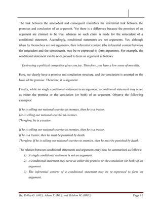 By: Teklay G. (AkU), Adane T. (MU), and Zelalem M. (HMU) Page 61
The link between the antecedent and consequent resembles the inferential link between the
premises and conclusion of an argument. Yet there is a diﬀerence because the premises of an
argument are claimed to be true, whereas no such claim is made for the antecedent of a
conditional statement. Accordingly, conditional statements are not arguments. Yet, although
taken by themselves are not arguments, their inferential content, (the inferential content between
the antecedent and the consequent), may be re-expressed to form arguments. For example, the
conditional statement can be re-expressed to form an argument as follows:
Destroying a political competitor gives you joy. Therefore, you have a low sense of morality.
Here, we clearly have a premise and conclusion structure, and the conclusion is asserted on the
basis of the premise. Therefore, it is argument.
Finally, while no single conditional statement is an argument, a conditional statement may serve
as either the premise or the conclusion (or both) of an argument. Observe the following
examples:
If he is selling our national secretes to enemies, then he is a traitor.
He is selling our national secretes to enemies.
Therefore, he is a traitor.
If he is selling our national secretes to enemies, then he is a traitor.
If he is a traitor, then he must be punished by death.
Therefore, If he is selling our national secretes to enemies, then he must be punished by death.
The relation between conditional statements and arguments may now be summarized as follows:
1) A single conditional statement is not an argument.
2) A conditional statement may serve as either the premise or the conclusion (or both) of an
argument.
3) The inferential content of a conditional statement may be re-expressed to form an
argument.
 