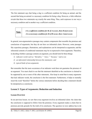 By: Teklay G. (AkU), Adane T. (MU), and Zelalem M. (HMU) Page 63
The ﬁrst statement says that being a dog is a sufficient condition for being an animal, and the
second that being an animal is a necessary condition for being a dog. However, a little reﬂection
reveals that these two statements say exactly the same thing. Thus, each expresses in one way a
necessary condition and in another way a sufficient condition.
Note:
A is a sufficient condition for B; if A occurs, then B must occur.
A is a necessary condition for B; if B occur, then A must occur.
In general, non-argumentative passages may contain components that resemble the premises and
conclusions of arguments, but they do not have an inferential claim. However, some passages
like expository passages, illustrations, and explanations can be interpreted as arguments; and the
inferential contents of conditional statements may be re-expressed to form arguments. Therefore,
in deciding whether a passage contains an argument, you should look for three things:
1) indicator words such as “therefore,” “since,” “because,” and so on;
2) an inferential relationship between the statements; and
3) typical kinds of non-arguments.
But remember that the mere occurrence of an indicator word does not guarantee the presence of
an argument. You must check to see that the statement identiﬁed as the conclusion is claimed to
be supported by one or more of the other statements. Also keep in mind that in many arguments
that lack indicator words, the conclusion is the ﬁrst statement. Furthermore, it helps to mentally
insert the word ―therefore‖ before the various statements before deciding that a statement should
be interpreted as a conclusion.
Lesson 3: Types of Arguments: Deduction and Induction
Lesson Overview
In our previous lesson, we saw that every argument involves an inferential claim- the claim that
the conclusion is supposed to follow from the premises. Every argument makes a claim that its
premises provide grounds for the truth of its conclusion. The question we now address has to do
 