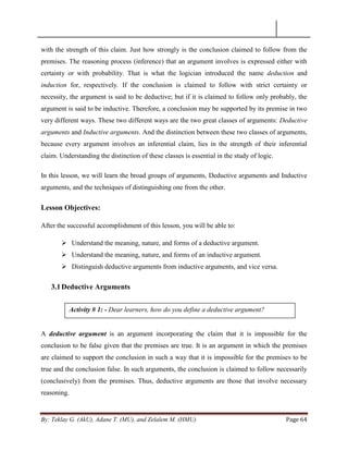 By: Teklay G. (AkU), Adane T. (MU), and Zelalem M. (HMU) Page 64
with the strength of this claim. Just how strongly is the conclusion claimed to follow from the
premises. The reasoning process (inference) that an argument involves is expressed either with
certainty or with probability. That is what the logician introduced the name deduction and
induction for, respectively. If the conclusion is claimed to follow with strict certainty or
necessity, the argument is said to be deductive; but if it is claimed to follow only probably, the
argument is said to be inductive. Therefore, a conclusion may be supported by its premise in two
very different ways. These two different ways are the two great classes of arguments: Deductive
arguments and Inductive arguments. And the distinction between these two classes of arguments,
because every argument involves an inferential claim, lies in the strength of their inferential
claim. Understanding the distinction of these classes is essential in the study of logic.
In this lesson, we will learn the broad groups of arguments, Deductive arguments and Inductive
arguments, and the techniques of distinguishing one from the other.
Lesson Objectives:
After the successful accomplishment of this lesson, you will be able to:
 Understand the meaning, nature, and forms of a deductive argument.
 Understand the meaning, nature, and forms of an inductive argument.
 Distinguish deductive arguments from inductive arguments, and vice versa.
3.1Deductive Arguments
A deductive argument is an argument incorporating the claim that it is impossible for the
conclusion to be false given that the premises are true. It is an argument in which the premises
are claimed to support the conclusion in such a way that it is impossible for the premises to be
true and the conclusion false. In such arguments, the conclusion is claimed to follow necessarily
(conclusively) from the premises. Thus, deductive arguments are those that involve necessary
reasoning.
Activity # 1: - Dear learners, how do you define a deductive argument?
 