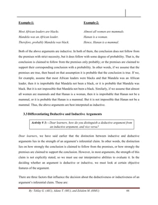 By: Teklay G. (AkU), Adane T. (MU), and Zelalem M. (HMU) 66
Example-1:
Most African leaders are blacks.
Mandela was an African leader.
Therefore, probably Mandela was black.
Example-2:
Almost all women are mammals.
Hanan is a woman.
Hence, Hanan is a mammal.
Both of the above arguments are inductive. In both of them, the conclusion does not follow from
the premises with strict necessity, but it does follow with some degree of probability. That is, the
conclusion is claimed to follow from the premises only probably; or the premises are claimed to
support their corresponding conclusion with a probability. In other words, if we assume that the
premises are true, then based on that assumption it is probable that the conclusion is true. If we,
for example, assume that most African leaders were blacks and that Mandela was an African
leader, then it is improbable that Mandela not been a black, or it is probable that Mandela was
black. But it is not impossible that Mandela not been a black. Similarly, if we assume that almost
all women are mammals and that Hanan is a woman, then it is improbable that Hanan not be a
mammal, or it is probable that Hanan is a mammal. But it is not impossible that Hanan not be a
mammal. Thus, the above arguments are best interpreted as inductive.
3.3Differentiating Deductive and Inductive Arguments
Dear learners, we have said earlier that the distinction between inductive and deductive
arguments lies in the strength of an argument‘s inferential claim. In other words, the distinction
lies on how strongly the conclusion is claimed to follow from the premises, or how strongly the
premises are claimed to support the conclusion. However, in most arguments, the strength of this
claim is not explicitly stated, so we must use our interpretative abilities to evaluate it. In the
deciding whether an argument is deductive or inductive, we must look at certain objective
features of the argument.
There are three factors that influence the decision about the deductiveness or inductiveness of an
argument‘s inferential claim. These are:
Activity # 3: - Dear learners, how do you distinguish a deductive argument from
an inductive argument, and vice versa?
 