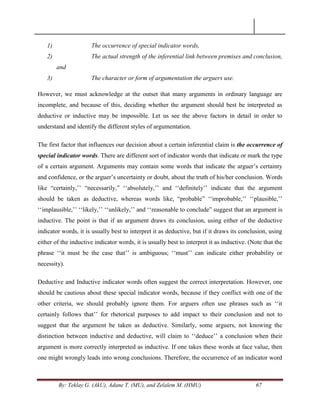 By: Teklay G. (AkU), Adane T. (MU), and Zelalem M. (HMU) 67
1) The occurrence of special indicator words,
2) The actual strength of the inferential link between premises and conclusion,
and
3) The character or form of argumentation the arguers use.
However, we must acknowledge at the outset that many arguments in ordinary language are
incomplete, and because of this, deciding whether the argument should best be interpreted as
deductive or inductive may be impossible. Let us see the above factors in detail in order to
understand and identify the different styles of argumentation.
The first factor that influences our decision about a certain inferential claim is the occurrence of
special indicator words. There are different sort of indicator words that indicate or mark the type
of a certain argument. Arguments may contain some words that indicate the arguer‘s certainty
and confidence, or the arguer‘s uncertainty or doubt, about the truth of his/her conclusion. Words
like ―certainly,‘‘ ―necessarily,‖ ‗‗absolutely,‘‘ and ‗‗definitely‘‘ indicate that the argument
should be taken as deductive, whereas words like, ―probable‖ ‗‗improbable,‘‘ ‗‗plausible,‘‘
‗‗implausible,‘‘ ‗‗likely,‘‘ ‗‗unlikely,‘‘ and ‗‗reasonable to conclude‖ suggest that an argument is
inductive. The point is that if an argument draws its conclusion, using either of the deductive
indicator words, it is usually best to interpret it as deductive, but if it draws its conclusion, using
either of the inductive indicator words, it is usually best to interpret it as inductive. (Note that the
phrase ‗‗it must be the case that‘‘ is ambiguous; ‗‗must‘‘ can indicate either probability or
necessity).
Deductive and Inductive indicator words often suggest the correct interpretation. However, one
should be cautious about these special indicator words, because if they conflict with one of the
other criteria, we should probably ignore them. For arguers often use phrases such as ‗‗it
certainly follows that‘‘ for rhetorical purposes to add impact to their conclusion and not to
suggest that the argument be taken as deductive. Similarly, some arguers, not knowing the
distinction between inductive and deductive, will claim to ‗‗deduce‘‘ a conclusion when their
argument is more correctly interpreted as inductive. If one takes these words at face value, then
one might wrongly leads into wrong conclusions. Therefore, the occurrence of an indicator word
 