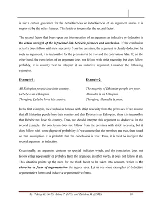 By: Teklay G. (AkU), Adane T. (MU), and Zelalem M. (HMU) 68
is not a certain guarantee for the deductiveness or inductiveness of an argument unless it is
supported by the other features. This leads us to consider the second factor.
The second factor that bears upon our interpretation of an argument as inductive or deductive is
the actual strength of the inferential link between premises and conclusion. If the conclusion
actually does follow with strict necessity from the premises, the argument is clearly deductive. In
such an argument, it is impossible for the premises to be true and the conclusion false. If, on the
other hand, the conclusion of an argument does not follow with strict necessity but does follow
probably, it is usually best to interpret it as inductive argument. Consider the following
examples.
Example-1:
All Ethiopian people love their country.
Debebe is an Ethiopian.
Therefore, Debebe loves his country.
Example-2:
The majority of Ethiopian people are poor.
Alamudin is an Ethiopian.
Therefore, Alamudin is poor.
In the ﬁrst example, the conclusion follows with strict necessity from the premises. If we assume
that all Ethiopian people love their country and that Debebe is an Ethiopian, then it is impossible
that Debebe not love his country. Thus, we should interpret this argument as deductive. In the
second example, the conclusion does not follow from the premises with strict necessity, but it
does follow with some degree of probability. If we assume that the premises are true, then based
on that assumption it is probable that the conclusion is true. Thus, it is best to interpret the
second argument as inductive.
Occasionally, an argument contains no special indicator words, and the conclusion does not
follow either necessarily or probably from the premises; in other words, it does not follow at all.
This situation points up the need for the third factor to be taken into account, which is the
character or form of argumentation the arguer uses. Let us see some examples of deductive
argumentative forms and inductive argumentative forms.
 
