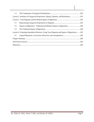 By: Teklay G. (AkU), Adane T. (MU), and Zelalem M. (HMU) Page 7
1.2 The Components of Categorical Propositions.......................................................................225
Lesson 2: Attributes of Categorical Propositions: Quality, Quantity, and Distribution .......................227
Lesson 3: Venn Diagrams and the Modern Square of Opposition.......................................................231
3.1 Representing Categorical Propositions in Diagrams.............................................................231
3.2 Squares of Opposition: Traditional and Modern Squares of Opposition.............................233
3.3 The Traditional Square of Opposition...................................................................................234
Lesson 4: Evaluating Immediate Inferences: Using Venn Diagrams and Square of Oppositions........237
4.1 Logical Operations: Conversion, Obversion, and Contraposition ........................................242
Chapter Summary .................................................................................................................................252
Self-Check Exercises ............................................................................................................................252
References.............................................................................................................................................253
 