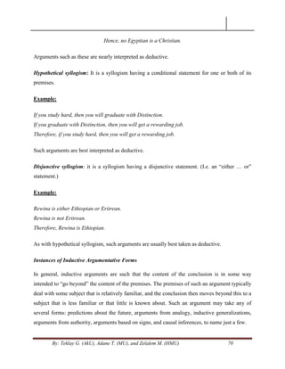 By: Teklay G. (AkU), Adane T. (MU), and Zelalem M. (HMU) 70
Hence, no Egyptian is a Christian.
Arguments such as these are nearly interpreted as deductive.
Hypothetical syllogism: It is a syllogism having a conditional statement for one or both of its
premises.
Example:
If you study hard, then you will graduate with Distinction.
If you graduate with Distinction, then you will get a rewarding job.
Therefore, if you study hard, then you will get a rewarding job.
Such arguments are best interpreted as deductive.
Disjunctive syllogism: it is a syllogism having a disjunctive statement. (I.e. an ―either … or‖
statement.)
Example:
Rewina is either Ethiopian or Eritrean.
Rewina is not Eritrean.
Therefore, Rewina is Ethiopian.
As with hypothetical syllogism, such arguments are usually best taken as deductive.
Instances of Inductive Argumentative Forms
In general, inductive arguments are such that the content of the conclusion is in some way
intended to ―go beyond‖ the content of the premises. The premises of such an argument typically
deal with some subject that is relatively familiar, and the conclusion then moves beyond this to a
subject that is less familiar or that little is known about. Such an argument may take any of
several forms: predictions about the future, arguments from analogy, inductive generalizations,
arguments from authority, arguments based on signs, and causal inferences, to name just a few.
 