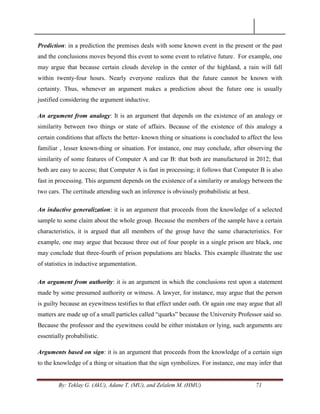By: Teklay G. (AkU), Adane T. (MU), and Zelalem M. (HMU) 71
Prediction: in a prediction the premises deals with some known event in the present or the past
and the conclusions moves beyond this event to some event to relative future. For example, one
may argue that because certain clouds develop in the center of the highland, a rain will fall
within twenty-four hours. Nearly everyone realizes that the future cannot be known with
certainty. Thus, whenever an argument makes a prediction about the future one is usually
justified considering the argument inductive.
An argument from analogy: It is an argument that depends on the existence of an analogy or
similarity between two things or state of affairs. Because of the existence of this analogy a
certain conditions that affects the better- known thing or situations is concluded to affect the less
familiar , lesser known-thing or situation. For instance, one may conclude, after observing the
similarity of some features of Computer A and car B: that both are manufactured in 2012; that
both are easy to access; that Computer A is fast in processing; it follows that Computer B is also
fast in processing. This argument depends on the existence of a similarity or analogy between the
two cars. The certitude attending such an inference is obviously probabilistic at best.
An inductive generalization: it is an argument that proceeds from the knowledge of a selected
sample to some claim about the whole group. Because the members of the sample have a certain
characteristics, it is argued that all members of the group have the same characteristics. For
example, one may argue that because three out of four people in a single prison are black, one
may conclude that three-fourth of prison populations are blacks. This example illustrate the use
of statistics in inductive argumentation.
An argument from authority: it is an argument in which the conclusions rest upon a statement
made by some presumed authority or witness. A lawyer, for instance, may argue that the person
is guilty because an eyewitness testifies to that effect under oath. Or again one may argue that all
matters are made up of a small particles called ―quarks‖ because the University Professor said so.
Because the professor and the eyewitness could be either mistaken or lying, such arguments are
essentially probabilistic.
Arguments based on sign: it is an argument that proceeds from the knowledge of a certain sign
to the knowledge of a thing or situation that the sign symbolizes. For instance, one may infer that
 