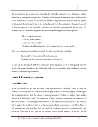 By: Teklay G. (AkU), Adane T. (MU), and Zelalem M. (HMU) 73
that proceed from the general to the particular. (A particular statement is one that makes a claim
about one or more particular members of a class, while a general statement makes a claim about
all the members of a class.) In fact, there are deductive arguments that proceed from the general
to the general, from the particular to the particular, and from the particular to the general, as well
as from the general to the particular; and there are inductive arguments that do the same. For
example, here is a deductive argument that proceeds from the particular to the general:
Three is a prime number.
Five is a prime number.
Seven is a prime number.
Therefore, all odd numbers between two and eight are prime numbers.
Here is an inductive argument that proceeds from the general to the particular:
All emeralds previously found have been green.
Therefore, the next emerald to be found will be green.
In sum up, to distinguish deductive arguments from inductive, we look for special indicator
words, the actual strength of the inferential link between premises and conclusion, and the
character or form of argumentation.
Lesson 4: Evaluating Arguments
Lesson Overview
In our previous lesson, we have seen that every argument makes two basic claims: a claim that
evidence or reasons exist and a claim that the alleged evidence or reasons support something (or
that something follows from the alleged evidence or reasons). The first is a factual claim, and the
second is an inferential claim. The evaluation of every argument centers on the evaluation of
these two claims. The most important of the two is the inferential claim, because if the premises
fail to support the conclusion (that is, if the reasoning is bad), an argument is worthless. Thus, we
will always test the inferential claim first, and only if the premises do support the conclusion will we test
the factual claim (that is, the claim that the premises present genuine evidence, or are true). In this
 