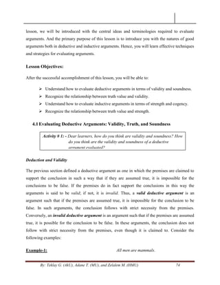By: Teklay G. (AkU), Adane T. (MU), and Zelalem M. (HMU) 74
lesson, we will be introduced with the central ideas and terminologies required to evaluate
arguments. And the primary purpose of this lesson is to introduce you with the natures of good
arguments both in deductive and inductive arguments. Hence, you will learn effective techniques
and strategies for evaluating arguments.
Lesson Objectives:
After the successful accomplishment of this lesson, you will be able to:
 Understand how to evaluate deductive arguments in terms of validity and soundness.
 Recognize the relationship between truth value and validity.
 Understand how to evaluate inductive arguments in terms of strength and cogency.
 Recognize the relationship between truth value and strength.
4.1Evaluating Deductive Arguments: Validity, Truth, and Soundness
Deduction and Validity
The previous section defined a deductive argument as one in which the premises are claimed to
support the conclusion in such a way that if they are assumed true, it is impossible for the
conclusions to be false. If the premises do in fact support the conclusions in this way the
arguments is said to be valid; if not, it is invalid. Thus, a valid deductive argument is an
argument such that if the premises are assumed true, it is impossible for the conclusion to be
false. In such arguments, the conclusion follows with strict necessity from the premises.
Conversely, an invalid deductive argument is an argument such that if the premises are assumed
true, it is possible for the conclusion to be false. In these arguments, the conclusion does not
follow with strict necessity from the premises, even though it is claimed to. Consider the
following examples:
Example-1: All men are mammals.
Activity # 1: - Dear learners, how do you think are validity and soundness? How
do you think are the validity and soundness of a deductive
argument evaluated?
 