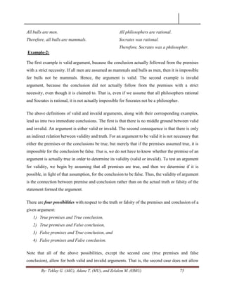 By: Teklay G. (AkU), Adane T. (MU), and Zelalem M. (HMU) 75
All bulls are men.
Therefore, all bulls are mammals.
Example-2:
All philosophers are rational.
Socrates was rational.
Therefore, Socrates was a philosopher.
The first example is valid argument, because the conclusion actually followed from the premises
with a strict necessity. If all men are assumed as mammals and bulls as men, then it is impossible
for bulls not be mammals. Hence, the argument is valid. The second example is invalid
argument, because the conclusion did not actually follow from the premises with a strict
necessity, even though it is claimed to. That is, even if we assume that all philosophers rational
and Socrates is rational, it is not actually impossible for Socrates not be a philosopher.
The above definitions of valid and invalid arguments, along with their corresponding examples,
lead us into two immediate conclusions. The first is that there is no middle ground between valid
and invalid. An argument is either valid or invalid. The second consequence is that there is only
an indirect relation between validity and truth. For an argument to be valid it is not necessary that
either the premises or the conclusions be true, but merely that if the premises assumed true, it is
impossible for the conclusion be false. That is, we do not have to know whether the premise of an
argument is actually true in order to determine its validity (valid or invalid). To test an argument
for validity, we begin by assuming that all premises are true, and then we determine if it is
possible, in light of that assumption, for the conclusion to be false. Thus, the validity of argument
is the connection between premise and conclusion rather than on the actual truth or falsity of the
statement formed the argument.
There are four possibilities with respect to the truth or falsity of the premises and conclusion of a
given argument:
1) True premises and True conclusion,
2) True premises and False conclusion,
3) False premises and True conclusion, and
4) False premises and False conclusion.
Note that all of the above possibilities, except the second case (true premises and false
conclusion), allow for both valid and invalid arguments. That is, the second case does not allow
 