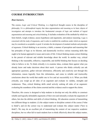 By: Teklay G. (AkU), Adane T. (MU), and Zelalem M. (HMU) Page 8
COURSE INTRODUCTION
Dear learners,
The course, Logic and Critical Thinking, is a high-level thought course in the discipline of
philosophy. It is a philosophical inquiry that takes argumentation and reasoning as its basic objects of
investigation and attempts to introduce the fundamental concepts of logic and methods of logical
argumentation and reasoning and critical thinking. It includes evaluation of the methods by which we
form beliefs, weigh evidence, assess hypotheses and arguments, and analyze reasoning. Logic is
concerned with the study of arguments, and it seeks to establish the conditions under which an argument
may be considered as acceptable or good. It includes the development of standard methods and principles
of arguments. Critical thinking is an exercise, a habit, a manner of perception and reasoning that
has principles of logic as its fulcrum, and dynamically involves various reasoning skills that
ought to be human approach to issues and events of life. Critical thinking means correct thinking
in the pursuit of relevant and reliable knowledge about the world. In another way, critical
thinking is the reasonable, reflective, responsible, and skillful thinking that focuses on deciding
what to believe or do. To think critically is to examine ideas, evaluate them against what you
already know and make decisions about their merit. A person who thinks critically can ask
appropriate questions, gather relevant information, efficiently and creatively sort through this
information, reason logically from this information, and come to reliable and trustworthy
conclusions about the world that enable one to live and act successfully in it. When you think
critically, you weigh up all sides of an argument and evaluate its validity, strengths and
weaknesses. Thus, critical thinking skills entail actively seeking all sides of an argument:
evaluating the soundness of the claims asserted and the evidence used to support the claims.
Therefore, this course is designed to help students to develop not only the ability to construct
reliable and logically defendable arguments of their own and rationally evaluate the arguments of
others, but also the abilities and skills of critical thinking. All education consists of transmitting
two different things to students: (1) the subject matter or discipline content of the course ("what
to think"), and (2) the correct way to understand and evaluate this subject matter ("how to
think"). We may do an excellent job of transmitting the content of our respective academic
disciplines, but we often fail to teach students how to think effectively about this subject matter,
 