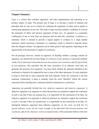By: Teklay G. (AkU), Adane T. (MU), and Zelalem M. (HMU) 84
Chapter Summary
Logic is a science that evaluates arguments; and takes argumentation and reasoning as its
primary subject of study. The primary aim of logic is to develop a system of methods and
principles that we may use as criteria for evaluating the arguments of others and as guides in
constructing arguments of our own. The study of logic increases students‘ confidence to criticize
the arguments of others and advance arguments of their own. An argument is a systematic
combination of one or more than one premises and one and only conclusion. A premise is a
statement, which is claimed to provide a logical support or evidence to a single another
statement, called conclusion. Conclusion is a statement, which is claimed to logically drawn
from the alleged evidence. An argument can be either good or bad argument, depending on the
logical ability of its premise(s) to support its conclusion.
Not all passages, however, contain an argument. In deciding whether a passage contains an
argument, you should look for three things: (1) indicator words: premise or conclusion indicator
words; (2) an inferential relationship between the premises and conclusion; and (3) typical kinds
of non-arguments. But remember that the mere occurrence of an indicator word does not
guarantee the presence of an argument. You must check whether the statement identiﬁed as the
conclusion is claimed to be supported by one or more of the other statements. It is also important
to keep in mind that in many arguments that lack indicator words, the conclusion is the ﬁrst
statement. Furthermore, it helps to mentally insert the word ―therefore‖ before the various
statements before deciding that a statement should be interpreted as a conclusion.
Arguments are generally divided into two: deductive arguments and inductive arguments. A
deductive argument is an argument in which the premises are claimed to support the conclusion
in such a way that if they are assumed true, it is impossible for the conclusions to be false. An
inductive argument is an argument in which the premises are claimed to support the conclusion
in such a way that if they are assumed true, it is improbable for the conclusions to be false. To
distinguish deductive arguments from inductive arguments, or vice versa, we look for: (1)
special indicator words, (2) the actual strength of the inferential link between premises and
conclusion, and (3) the character or form of argumentation. If the conclusion follows with strict
 