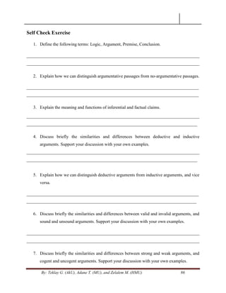 By: Teklay G. (AkU), Adane T. (MU), and Zelalem M. (HMU) 86
Self Check Exercise
1. Define the following terms: Logic, Argument, Premise, Conclusion.
______________________________________________________________________________
______________________________________________________________________________
2. Explain how we can distinguish argumentative passages from no-argumentative passages.
_________________________________________________________________________________
_________________________________________________________________________________
3. Explain the meaning and functions of inferential and factual claims.
______________________________________________________________________________
_____________________________________________________________________________
4. Discuss briefly the similarities and differences between deductive and inductive
arguments. Support your discussion with your own examples.
______________________________________________________________________________
_____________________________________________________________________________
5. Explain how we can distinguish deductive arguments from inductive arguments, and vice
versa.
_________________________________________________________________________________
________________________________________________________________________________
6. Discuss briefly the similarities and differences between valid and invalid arguments, and
sound and unsound arguments. Support your discussion with your own examples.
______________________________________________________________________________
______________________________________________________________________________
7. Discuss briefly the similarities and differences between strong and weak arguments, and
cogent and uncogent arguments. Support your discussion with your own examples.
 