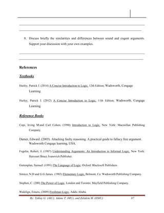 By: Teklay G. (AkU), Adane T. (MU), and Zelalem M. (HMU) 87
______________________________________________________________________________
____________________________________________________________________________
8. Discuss briefly the similarities and differences between sound and cogent arguments.
Support your discussion with your own examples.
______________________________________________________________________________
_____________________________________________________________________________
References
Textbooks
Hurley, Patrick J. (2014) A Concise Introduction to Logic, 12th Edition, Wadsworth, Cengage
Learning.
Hurley, Patrick J. (2012) A Concise Introduction to Logic, 11th Edition, Wadsworth, Cengage
Learning.
Reference Books
Copi, Irving M.and Carl Cohen, (1990) Introduction to Logic, New York: Macmillan Publishing
Company.
Damer, Edward. (2005). Attacking faulty reasoning. A practical guide to fallacy free argument.
Wadsworth Cengage learning, USA.
Fogelin, Robert, J, (1987) Understanding Arguments: An Introduction to Informal Logic, New York:
Harcourt Brace Jvanovich Publisher.
Guttenplan, Samuel: (1991) The Language of Logic. Oxford: Blackwell Publishers
Simico, N.D and G.G James. (1983) Elementary Logic, Belmont, Ca: Wadsworth Publishing Company.
Stephen, C. (200) The Power of Logic. London and Toronto: Mayfield Publishing Company.
Walelign, Emuru, (2009) Freshman Logic, Addis Ababa.
 