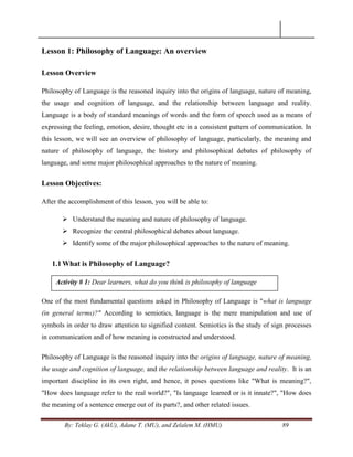 By: Teklay G. (AkU), Adane T. (MU), and Zelalem M. (HMU) 89
Lesson 1: Philosophy of Language: An overview
Lesson Overview
Philosophy of Language is the reasoned inquiry into the origins of language, nature of meaning,
the usage and cognition of language, and the relationship between language and reality.
Language is a body of standard meanings of words and the form of speech used as a means of
expressing the feeling, emotion, desire, thought etc in a consistent pattern of communication. In
this lesson, we will see an overview of philosophy of language, particularly, the meaning and
nature of philosophy of language, the history and philosophical debates of philosophy of
language, and some major philosophical approaches to the nature of meaning.
Lesson Objectives:
After the accomplishment of this lesson, you will be able to:
 Understand the meaning and nature of philosophy of language.
 Recognize the central philosophical debates about language.
 Identify some of the major philosophical approaches to the nature of meaning.
1.1What is Philosophy of Language?
One of the most fundamental questions asked in Philosophy of Language is "what is language
(in general terms)?" According to semiotics, language is the mere manipulation and use of
symbols in order to draw attention to signified content. Semiotics is the study of sign processes
in communication and of how meaning is constructed and understood.
Philosophy of Language is the reasoned inquiry into the origins of language, nature of meaning,
the usage and cognition of language, and the relationship between language and reality. It is an
important discipline in its own right, and hence, it poses questions like "What is meaning?",
"How does language refer to the real world?", "Is language learned or is it innate?", "How does
the meaning of a sentence emerge out of its parts?, and other related issues.
Activity # 1: Dear learners, what do you think is philosophy of language
 