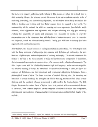 By: Teklay G. (AkU), Adane T. (MU), and Zelalem M. (HMU) Page 9
that is, how to properly understand and evaluate it. That means, we often fail to teach how to
think critically. Hence, the primary aim of this course is to teach students essential skills of
analyzing, evaluating, and constructing arguments, and to sharpen their ability to execute the
skills in thinking and writing, and thus better prepare them to succeed in the world. The
understanding of the methods by which we develop our own arguments, form beliefs, weigh
evidence, assess hypotheses and arguments, and analyze reasoning will help you rationally
evaluate the credibility of claims and arguments you encounter in media, in everyday
conversation, and in the classroom. You will also learn to become aware of errors in reasoning
and judgment, which we all occasionally commit. Finally, you will learn to develop your own
arguments with clarity and precision.
Dear learners, this module consists of six important chapters or modules1
. The first chapter deals
with the basic concepts of philosophy, the meaning and definition of philosophy, the core
branches of philosophy, and the importance of learning philosophy. The second chapter of this
module is devoted to the basic concepts of logic: the definition and components of arguments,
the techniques of recognizing arguments, types of arguments, and evaluation of arguments. The
third chapter deals with the relationship between logic and language. It discusses the cognitive
and emotive meaning of words, the intensional and extensional meaning of terms, the types and
purposes of definitions, and the intensional and extensional definitional techniques, from a
philosophical point of view. The basic concepts of critical thinking, (i.e., the meaning and
definition of critical thinking, the principles of critical thinking, the factors that affect critical
thinking, and the standards of good arguments), is addressed in the fourth chapter. The fifth
chapter discusses the various forms of logical errors in arguments, which are commonly known
as ‗fallacies‘, with a special emphasis on the categories of informal fallacies. The components,
attributes and representations of categorical propositions are discussed in the last chapter of the
module.
1
In this teaching material, the terms ―Chapter‖ and ―Module‖ are equivalent and used interchangeably.
 