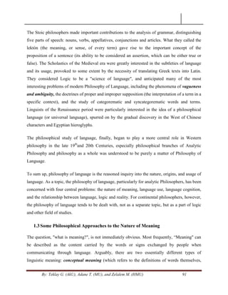 By: Teklay G. (AkU), Adane T. (MU), and Zelalem M. (HMU) 91
The Stoic philosophers made important contributions to the analysis of grammar, distinguishing
five parts of speech: nouns, verbs, appellatives, conjunctions and articles. What they called the
lektón (the meaning, or sense, of every term) gave rise to the important concept of the
proposition of a sentence (its ability to be considered an assertion, which can be either true or
false). The Scholastics of the Medieval era were greatly interested in the subtleties of language
and its usage, provoked to some extent by the necessity of translating Greek texts into Latin.
They considered Logic to be a "science of language", and anticipated many of the most
interesting problems of modern Philosophy of Language, including the phenomena of vagueness
and ambiguity, the doctrines of proper and improper supposition (the interpretation of a term in a
specific context), and the study of categorematic and syncategorematic words and terms.
Linguists of the Renaissance period were particularly interested in the idea of a philosophical
language (or universal language), spurred on by the gradual discovery in the West of Chinese
characters and Egyptian hieroglyphs.
The philosophical study of language, finally, began to play a more central role in Western
philosophy in the late 19th
and 20th Centuries, especially philosophical branches of Analytic
Philosophy and philosophy as a whole was understood to be purely a matter of Philosophy of
Language.
To sum up, philosophy of language is the reasoned inquiry into the nature, origins, and usage of
language. As a topic, the philosophy of language, particularly for analytic Philosophers, has been
concerned with four central problems: the nature of meaning, language use, language cognition,
and the relationship between language, logic and reality. For continental philosophers, however,
the philosophy of language tends to be dealt with, not as a separate topic, but as a part of logic
and other field of studies.
1.3Some Philosophical Approaches to the Nature of Meaning
The question, "what is meaning?", is not immediately obvious. Most frequently, ―Meaning" can
be described as the content carried by the words or signs exchanged by people when
communicating through language. Arguably, there are two essentially different types of
linguistic meaning: conceptual meaning (which refers to the definitions of words themselves,
 