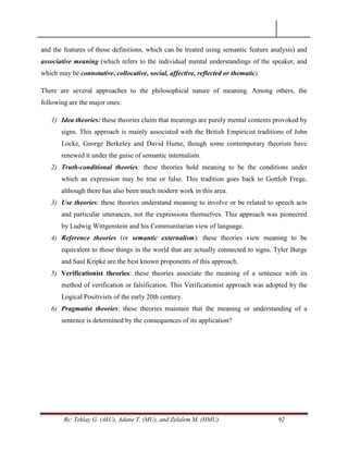 By: Teklay G. (AkU), Adane T. (MU), and Zelalem M. (HMU) 92
and the features of those definitions, which can be treated using semantic feature analysis) and
associative meaning (which refers to the individual mental understandings of the speaker, and
which may be connotative, collocative, social, affective, reflected or thematic).
There are several approaches to the philosophical nature of meaning. Among others, the
following are the major ones:
1) Idea theories: these theories claim that meanings are purely mental contents provoked by
signs. This approach is mainly associated with the British Empiricist traditions of John
Locke, George Berkeley and David Hume, though some contemporary theorists have
renewed it under the guise of semantic internalism.
2) Truth-conditional theories: these theories hold meaning to be the conditions under
which an expression may be true or false. This tradition goes back to Gottlob Frege,
although there has also been much modern work in this area.
3) Use theories: these theories understand meaning to involve or be related to speech acts
and particular utterances, not the expressions themselves. This approach was pioneered
by Ludwig Wittgenstein and his Communitarian view of language.
4) Reference theories (or semantic externalism): these theories view meaning to be
equivalent to those things in the world that are actually connected to signs. Tyler Burge
and Saul Kripke are the best known proponents of this approach.
5) Verificationist theories: these theories associate the meaning of a sentence with its
method of verification or falsification. This Verificationist approach was adopted by the
Logical Positivists of the early 20th century.
6) Pragmatist theories: these theories maintain that the meaning or understanding of a
sentence is determined by the consequences of its application?
 