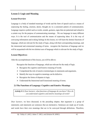 By: Teklay G. (AkU), Adane T. (MU), and Zelalem M. (HMU) 93
Lesson 2: Logic and Meaning
Lesson Overview
Language is a body of standard meanings of words and the form of speech used as a means of
expressing the feeling, emotion, desire, thought etc in a consistent pattern of communication.
Language requires symbol such as words, sounds, gestures, signs that are patterned and related in
a certain way for the purpose of communicating meanings. . We use language in many different
ways. It is the tool of communication and the means of expressing ideas. It is the way of
conveying information and evoking feelings In this lesson, we will learn the distinct functions of
language, which are relevant for the study of logic, along with their corresponding meanings, and
the intensional and extensional meaning of terms. recognize the functions of language and we
will be acquainted with the two distinct uses of language which is relevant for the study of logic.
Lesson Objectives:
After the accomplishment of this lesson, you will be able to:
Recognize the functions of language, which are relevant for the study of logic.
 Recognize the cognitive and Emotive meaning of words.
 Comprehend the role of emotive terminologies in statements and arguments.
 Identify the ways in cognitive meanings can be defective.
 Recognize the forms of disputes in logic.
 Understand the Intensional and Extensional meaning of terms.
2.1The Functions of Language: Cognitive and Emotive Meanings
Dear learners, we have discussed, in the preceding chapter, that argument is a group of
statements; and statements are sentences that are declarative. Sentences are made up of words;
and words have their own meanings that are to be conveyed through definitions. Therefore,
Activity # 1: Dear learners, what functions of language do you know? How do
you understand cognitive and emotive meanings of words?
 
