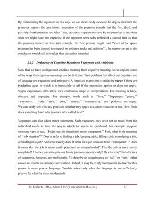 By: Teklay G. (AkU), Adane T. (MU), and Zelalem M. (HMU) 97
By restructuring the argument in this way, we can more easily evaluate the degree to which the
premises support the conclusion. Inspection of the premises reveals that the first, third, and
possibly fourth premises are false. Thus, the actual support provided by the premises is less than
what we might have first expected. If the argument were to be rephrased a second time so that
the premises turned out true (for example, the first premise might read ‗‗Part of the space
program has been devoted to research on ordinary rocks and tadpoles‘‘), the support given to the
conclusion would still be weaker than the author intended.
2.1.2 Deficiency of Cognitive Meanings: Vagueness and Ambiguity
Now that we have distinguished emotive meaning from cognitive meaning, let us explore some
of the ways that cognitive meanings can be defective. Two problems that affect our cognitive use
of language are vagueness and ambiguity. A linguistic expression is said to be vague if there are
borderline cases in which it is impossible to tell if the expression applies or does not apply.
Vague expressions often allow for a continuous range of interpretations. The meaning is hazy,
obscure, and imprecise. For example, words such as ‗‗love,‘‘ ‗‗happiness, ―peace,‘‘
‗‗excessive,‘‘ ‗‗fresh,‘‘ ‗‗rich,‘‘ ‗‗poor,‘‘ ‗‗normal,‘‘ ‗‗conservative,‘‘ and ‗‗polluted‘‘ are vague.
We can rarely tell with any precision whether they apply to a given situation or not. How fresh
does something have to be in order to be called fresh?
Vagueness can also affect entire statements. Such vagueness may arise not so much from the
individual words as from the way in which the words are combined. For example, suppose
someone were to say, ‗‗Today our job situation is more transparent.‘‘ First, what is the meaning
of ‗‗job situation‘‘? Does it refer to finding a job, keeping a job, filling a job, completing a job,
or bidding on a job? And what exactly does it mean for a job situation to be ‗‗transparent‘‘? Does
it mean that the job is more easily perceived or comprehended? That the job is more easily
completed? That we can anticipate our future job needs more clearly? Or what else? Not all cases
of vagueness, however, are problematic. To describe an acquaintance as ‗‗tall‘‘ or ‗‗thin‘‘ often
causes no trouble in ordinary conversation. Indeed, it may be overly burdensome to describe this
person in more precise language. Trouble arises only when the language is not sufficiently
precise for what the situation demands.
 