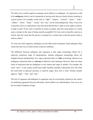 By: Teklay G. (AkU), Adane T. (MU), and Zelalem M. (HMU) 98
The other way in which cognitive meanings can be defective is ambiguity. An expression is said
to be ambiguous when it can be interpreted as having more than one clearly distinct meaning in
a given context. For example, words such as ‗‗light,‘‘ ‗‗proper,‘‘ ‗‗critical,‘‘ ‗‗stress,‘‘ ‗‗mad,‘‘
‗‗inflate,‘‘ ‗‗chest,‘‘ ‗‗bank,‘‘ ‗‗sound,‘‘ and ‗‗race‘‘ can be used ambiguously. Thus, if one were
to describe a beer as a light pilsner, does this mean that the beer is light in color, light in calories,
or light in taste? If one were to describe an action as proper, does this mean proper in a moral
sense or proper in the sense of being socially acceptable? Or if one were to describe a person as
critical, does this mean that the person is essential for a certain task or that the person tends to
criticize others?
As is the case with vagueness, ambiguity can also affect entire statements. Such ambiguity often
results from the way in which certain words are combined.
The difference between ambiguity and vagueness is that vague terminology allows for a
relatively continuous range of interpretations, whereas ambiguous terminology allows for
multiple discrete interpretations. In a vague expression there is a blur of meaning, whereas in an
ambiguous expression there is a mix-up of otherwise clear meanings. However, there are many
forms of expression that are ambiguous in one context and vague in another. For example, the
word ‗‗slow‘‘ in one context could mean either mentally retarded or physically slow, but when
the word refers to physical slowness, it could be vague. How slow is slow? Similar remarks
apply to ‗‗light,‘‘ ‗‗fast,‘‘ and ‗‗rich.‘‘
The role of vagueness and ambiguity in arguments may be conveniently explored in the context
of conflicting arguments between individuals. Such conflicts are called disputes. Now let us see
the two kinds of disputes in logic.
 